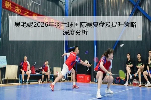 吴艳妮2026年羽毛球国际赛复盘及提升策略深度分析