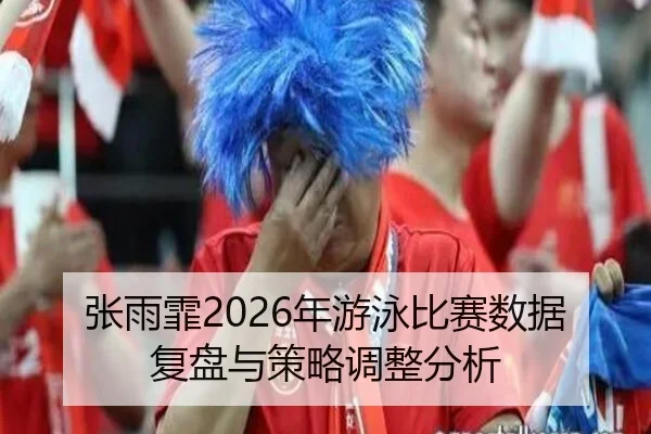 张雨霏2026年游泳比赛数据复盘与策略调整分析