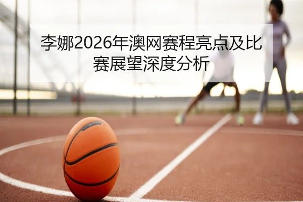 李娜2026年澳网赛程亮点及比赛展望深度分析